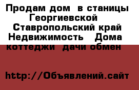 Продам дом  в станицы Георгиевской - Ставропольский край Недвижимость » Дома, коттеджи, дачи обмен   
